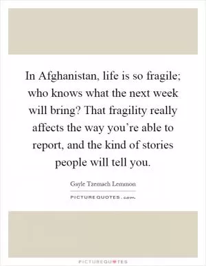 In Afghanistan, life is so fragile; who knows what the next week will bring? That fragility really affects the way you’re able to report, and the kind of stories people will tell you Picture Quote #1