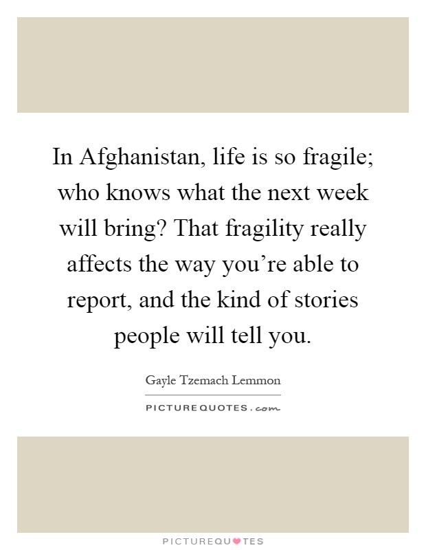 In Afghanistan, life is so fragile; who knows what the next week will bring? That fragility really affects the way you're able to report, and the kind of stories people will tell you Picture Quote #1