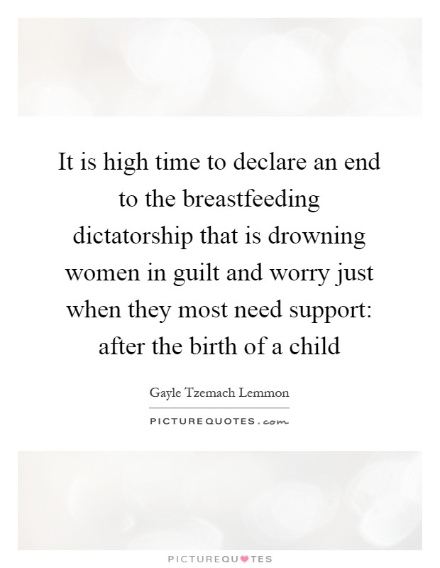 It is high time to declare an end to the breastfeeding dictatorship that is drowning women in guilt and worry just when they most need support: after the birth of a child Picture Quote #1