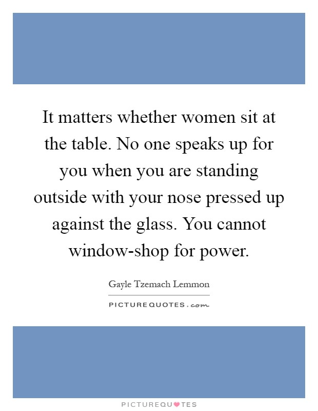 It matters whether women sit at the table. No one speaks up for you when you are standing outside with your nose pressed up against the glass. You cannot window-shop for power Picture Quote #1