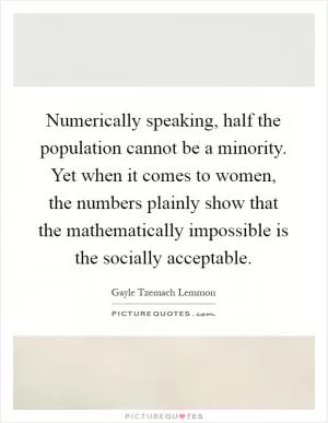 Numerically speaking, half the population cannot be a minority. Yet when it comes to women, the numbers plainly show that the mathematically impossible is the socially acceptable Picture Quote #1
