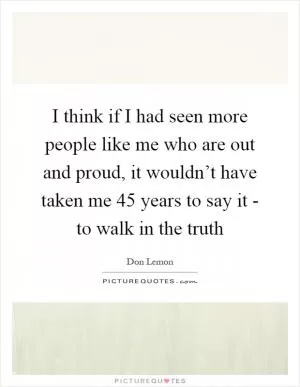 I think if I had seen more people like me who are out and proud, it wouldn’t have taken me 45 years to say it - to walk in the truth Picture Quote #1