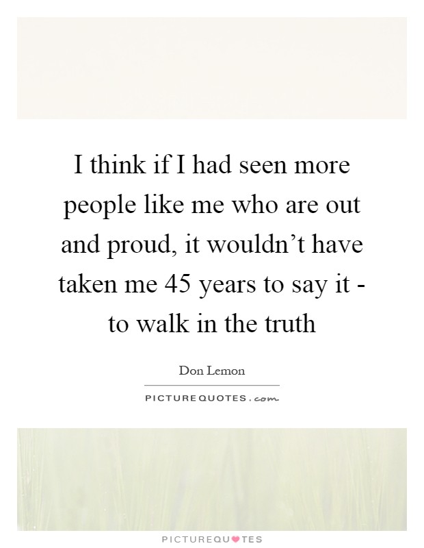 I think if I had seen more people like me who are out and proud, it wouldn't have taken me 45 years to say it - to walk in the truth Picture Quote #1