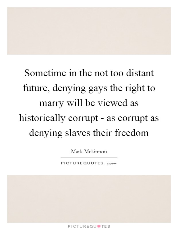 Sometime in the not too distant future, denying gays the right to marry will be viewed as historically corrupt - as corrupt as denying slaves their freedom Picture Quote #1