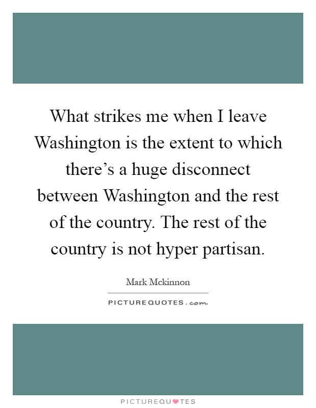 What strikes me when I leave Washington is the extent to which there's a huge disconnect between Washington and the rest of the country. The rest of the country is not hyper partisan Picture Quote #1