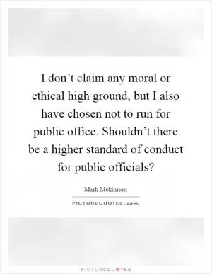 I don’t claim any moral or ethical high ground, but I also have chosen not to run for public office. Shouldn’t there be a higher standard of conduct for public officials? Picture Quote #1