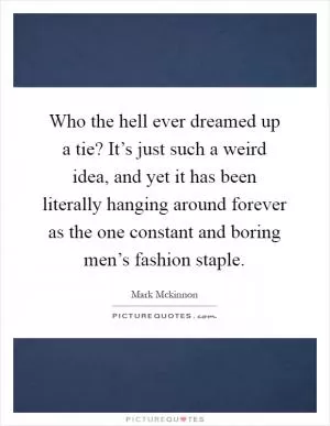 Who the hell ever dreamed up a tie? It’s just such a weird idea, and yet it has been literally hanging around forever as the one constant and boring men’s fashion staple Picture Quote #1