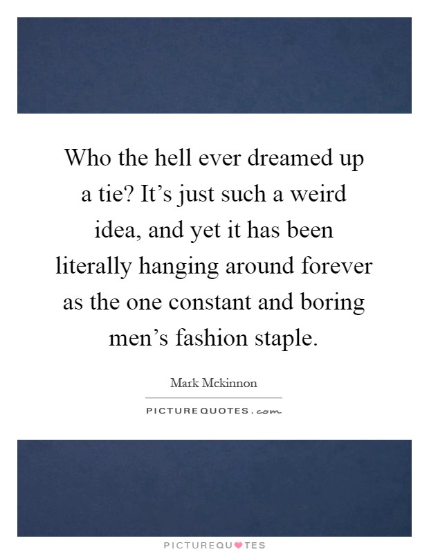 Who the hell ever dreamed up a tie? It's just such a weird idea, and yet it has been literally hanging around forever as the one constant and boring men's fashion staple Picture Quote #1