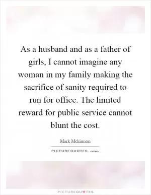As a husband and as a father of girls, I cannot imagine any woman in my family making the sacrifice of sanity required to run for office. The limited reward for public service cannot blunt the cost Picture Quote #1