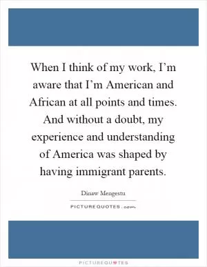 When I think of my work, I’m aware that I’m American and African at all points and times. And without a doubt, my experience and understanding of America was shaped by having immigrant parents Picture Quote #1
