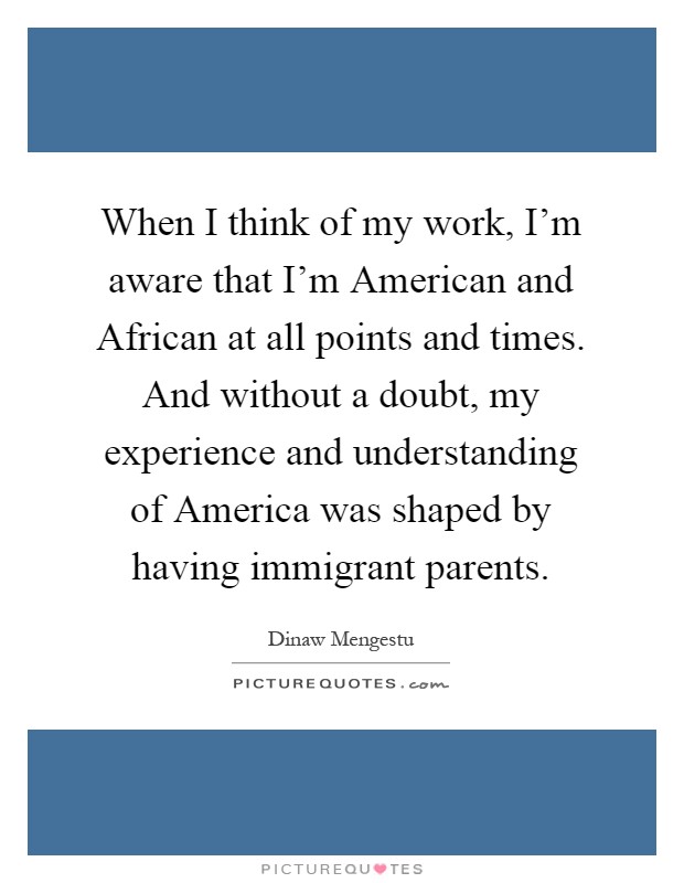 When I think of my work, I'm aware that I'm American and African at all points and times. And without a doubt, my experience and understanding of America was shaped by having immigrant parents Picture Quote #1
