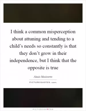 I think a common misperception about attuning and tending to a child’s needs so constantly is that they don’t grow in their independence, but I think that the opposite is true Picture Quote #1