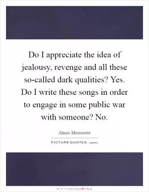 Do I appreciate the idea of jealousy, revenge and all these so-called dark qualities? Yes. Do I write these songs in order to engage in some public war with someone? No Picture Quote #1