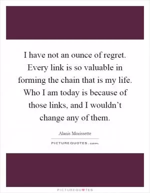 I have not an ounce of regret. Every link is so valuable in forming the chain that is my life. Who I am today is because of those links, and I wouldn’t change any of them Picture Quote #1