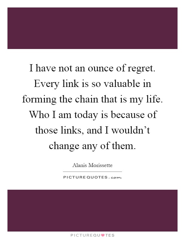 I have not an ounce of regret. Every link is so valuable in forming the chain that is my life. Who I am today is because of those links, and I wouldn't change any of them Picture Quote #1