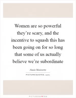 Women are so powerful they’re scary, and the incentive to squash this has been going on for so long that some of us actually believe we’re subordinate Picture Quote #1