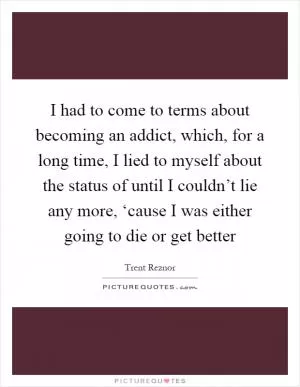 I had to come to terms about becoming an addict, which, for a long time, I lied to myself about the status of until I couldn’t lie any more, ‘cause I was either going to die or get better Picture Quote #1
