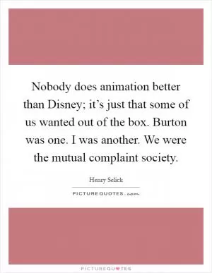 Nobody does animation better than Disney; it’s just that some of us wanted out of the box. Burton was one. I was another. We were the mutual complaint society Picture Quote #1