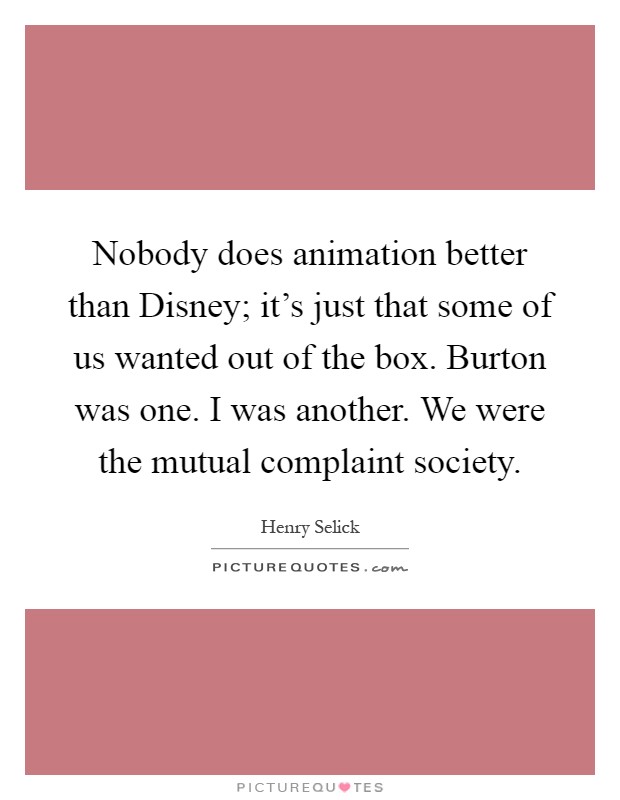 Nobody does animation better than Disney; it's just that some of us wanted out of the box. Burton was one. I was another. We were the mutual complaint society Picture Quote #1