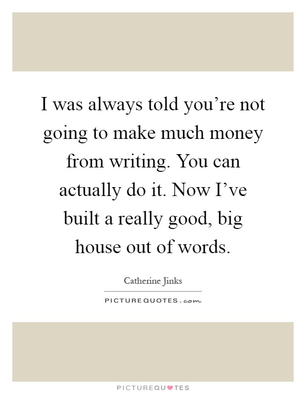 I was always told you're not going to make much money from writing. You can actually do it. Now I've built a really good, big house out of words Picture Quote #1
