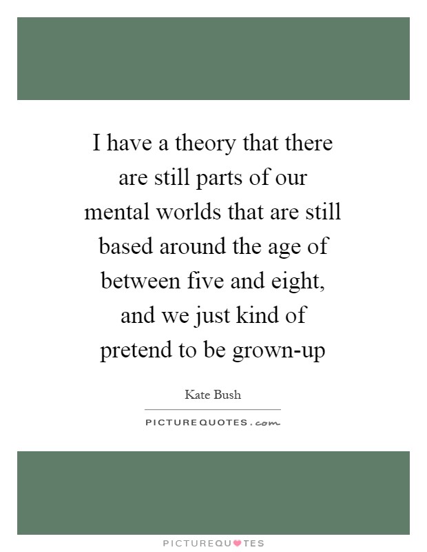 I have a theory that there are still parts of our mental worlds that are still based around the age of between five and eight, and we just kind of pretend to be grown-up Picture Quote #1