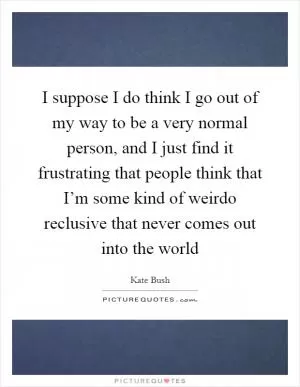 I suppose I do think I go out of my way to be a very normal person, and I just find it frustrating that people think that I’m some kind of weirdo reclusive that never comes out into the world Picture Quote #1