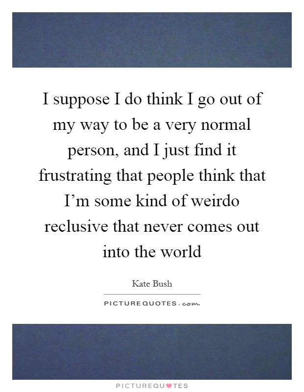 I suppose I do think I go out of my way to be a very normal person, and I just find it frustrating that people think that I'm some kind of weirdo reclusive that never comes out into the world Picture Quote #1