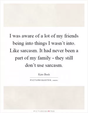 I was aware of a lot of my friends being into things I wasn’t into. Like sarcasm. It had never been a part of my family - they still don’t use sarcasm Picture Quote #1