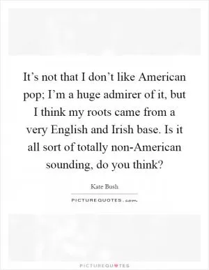 It’s not that I don’t like American pop; I’m a huge admirer of it, but I think my roots came from a very English and Irish base. Is it all sort of totally non-American sounding, do you think? Picture Quote #1