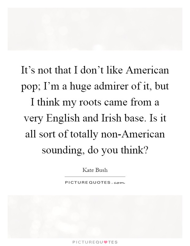 It's not that I don't like American pop; I'm a huge admirer of it, but I think my roots came from a very English and Irish base. Is it all sort of totally non-American sounding, do you think? Picture Quote #1