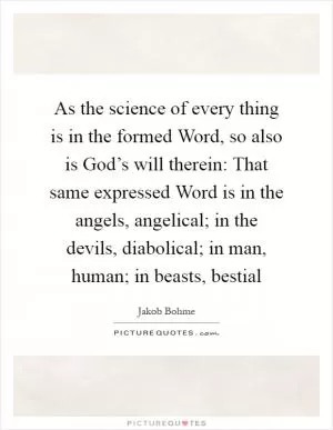As the science of every thing is in the formed Word, so also is God’s will therein: That same expressed Word is in the angels, angelical; in the devils, diabolical; in man, human; in beasts, bestial Picture Quote #1