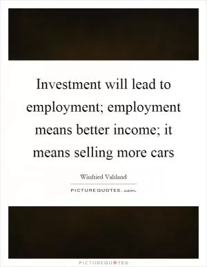 Investment will lead to employment; employment means better income; it means selling more cars Picture Quote #1