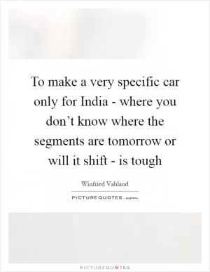 To make a very specific car only for India - where you don’t know where the segments are tomorrow or will it shift - is tough Picture Quote #1