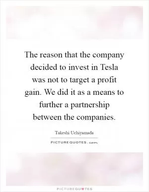 The reason that the company decided to invest in Tesla was not to target a profit gain. We did it as a means to further a partnership between the companies Picture Quote #1