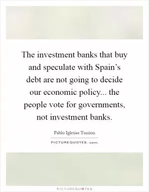 The investment banks that buy and speculate with Spain’s debt are not going to decide our economic policy... the people vote for governments, not investment banks Picture Quote #1
