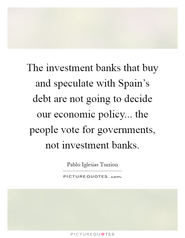 The investment banks that buy and speculate with Spain's debt are not going to decide our economic policy... the people vote for governments, not investment banks Picture Quote #1