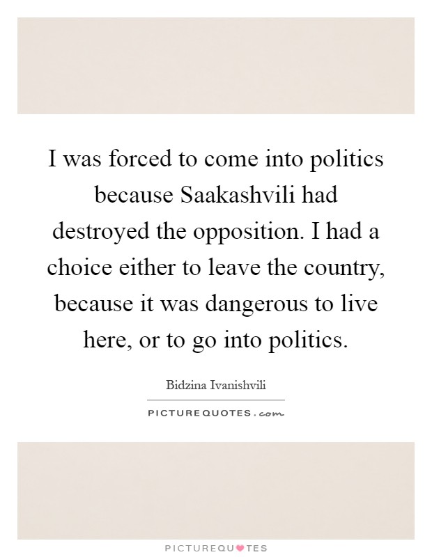 I was forced to come into politics because Saakashvili had destroyed the opposition. I had a choice either to leave the country, because it was dangerous to live here, or to go into politics Picture Quote #1