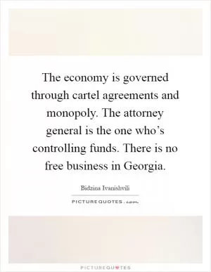 The economy is governed through cartel agreements and monopoly. The attorney general is the one who’s controlling funds. There is no free business in Georgia Picture Quote #1