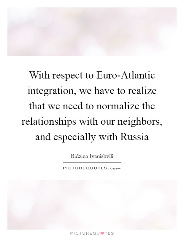 With respect to Euro-Atlantic integration, we have to realize that we need to normalize the relationships with our neighbors, and especially with Russia Picture Quote #1