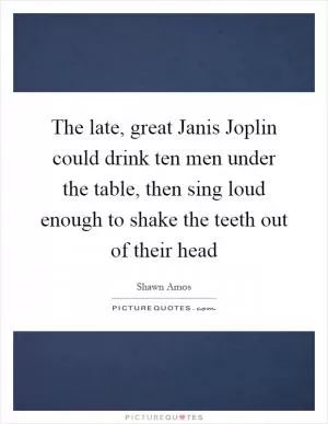 The late, great Janis Joplin could drink ten men under the table, then sing loud enough to shake the teeth out of their head Picture Quote #1
