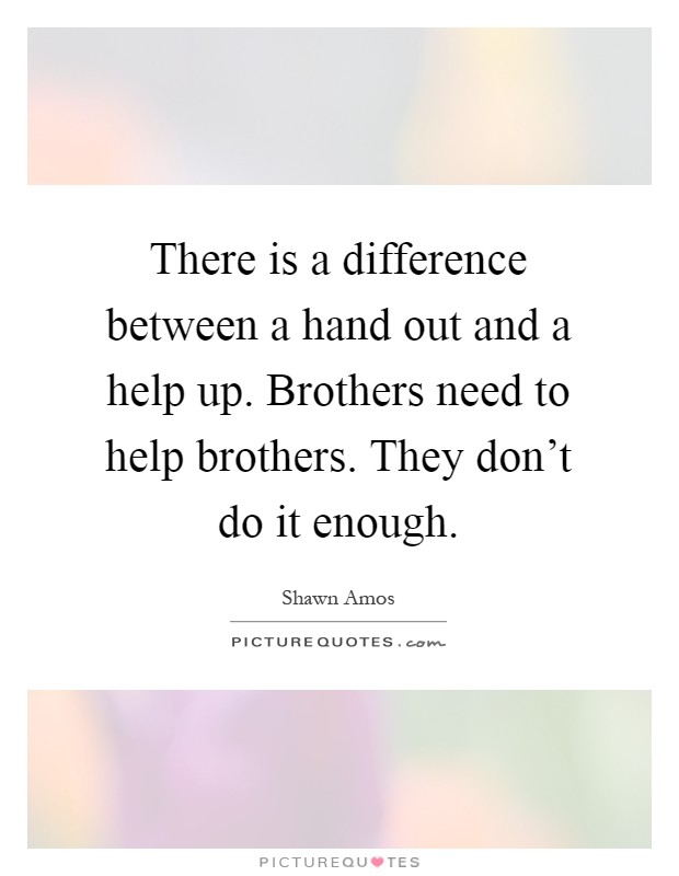 There is a difference between a hand out and a help up. Brothers need to help brothers. They don't do it enough Picture Quote #1
