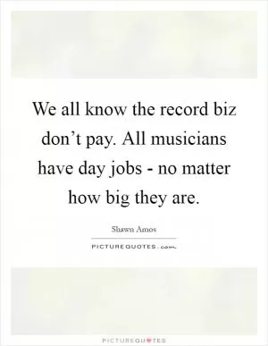 We all know the record biz don’t pay. All musicians have day jobs - no matter how big they are Picture Quote #1