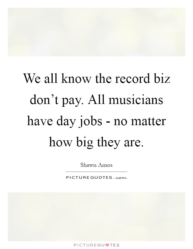 We all know the record biz don't pay. All musicians have day jobs - no matter how big they are Picture Quote #1