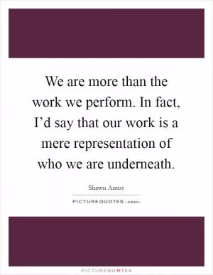 We are more than the work we perform. In fact, I’d say that our work is a mere representation of who we are underneath Picture Quote #1
