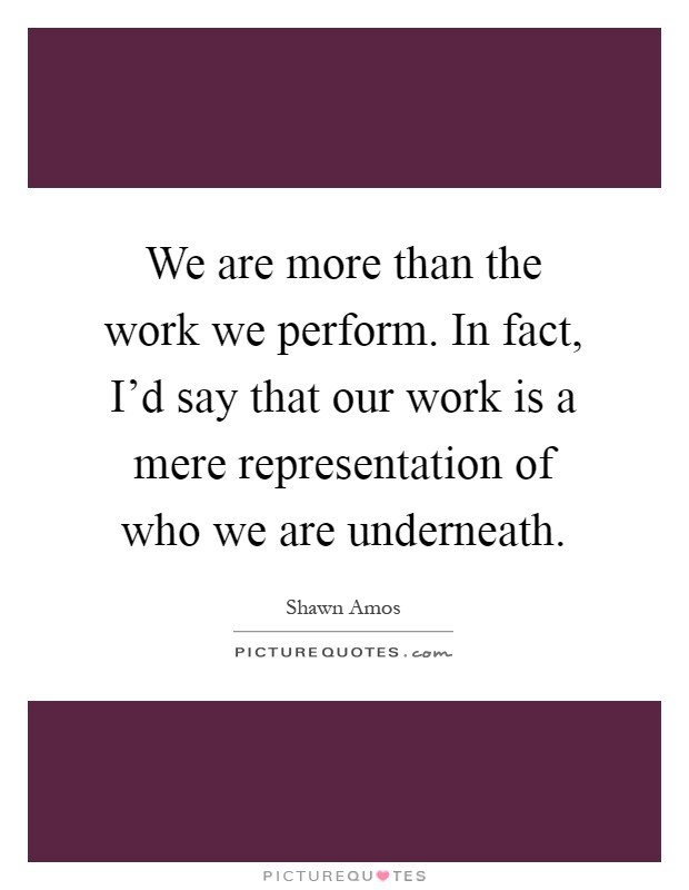 We are more than the work we perform. In fact, I'd say that our work is a mere representation of who we are underneath Picture Quote #1