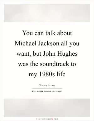 You can talk about Michael Jackson all you want, but John Hughes was the soundtrack to my 1980s life Picture Quote #1