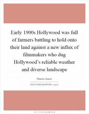 Early 1900s Hollywood was full of farmers battling to hold onto their land against a new influx of filmmakers who dug Hollywood’s reliable weather and diverse landscape Picture Quote #1