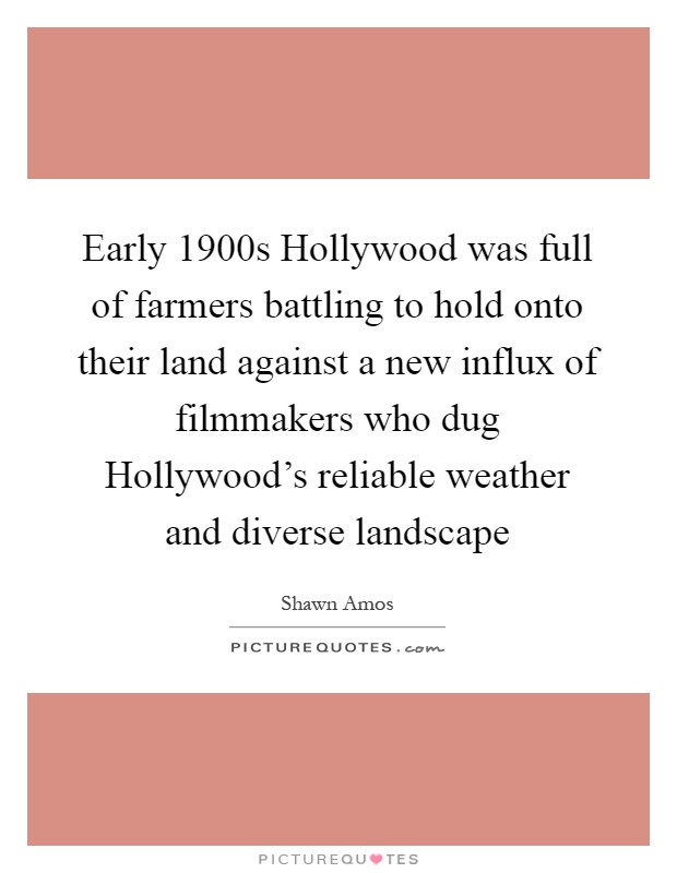 Early 1900s Hollywood was full of farmers battling to hold onto their land against a new influx of filmmakers who dug Hollywood's reliable weather and diverse landscape Picture Quote #1