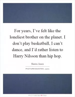 For years, I’ve felt like the loneliest brother on the planet. I don’t play basketball, I can’t dance, and I’d rather listen to Harry Nilsson than hip hop Picture Quote #1