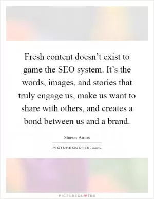 Fresh content doesn’t exist to game the SEO system. It’s the words, images, and stories that truly engage us, make us want to share with others, and creates a bond between us and a brand Picture Quote #1